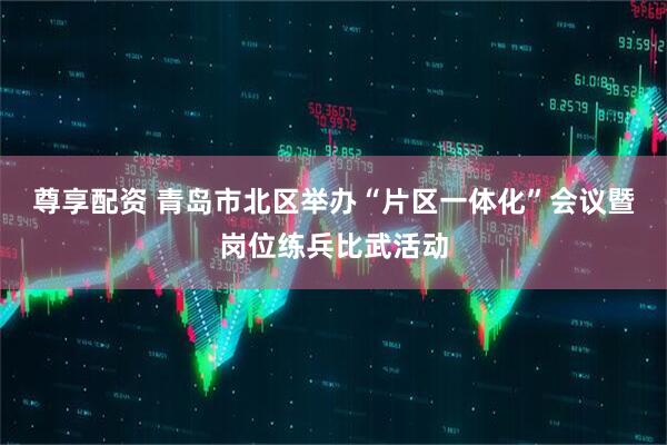 尊享配资 青岛市北区举办“片区一体化”会议暨岗位练兵比武活动