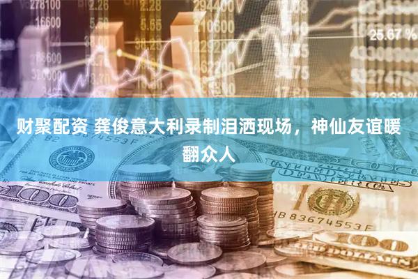 财聚配资 龚俊意大利录制泪洒现场，神仙友谊暖翻众人