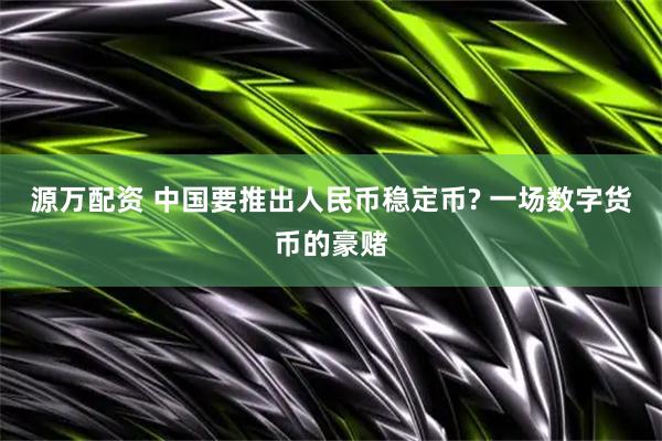 源万配资 中国要推出人民币稳定币? 一场数字货币的豪赌