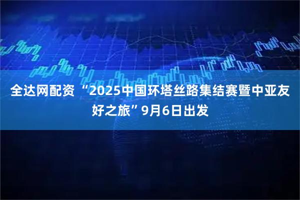 全达网配资 “2025中国环塔丝路集结赛暨中亚友好之旅”9月6日出发