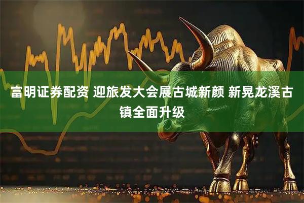富明证券配资 迎旅发大会展古城新颜 新晃龙溪古镇全面升级
