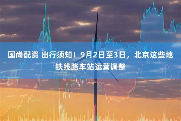 国尚配资 出行须知！9月2日至3日，北京这些地铁线路车站运营调整