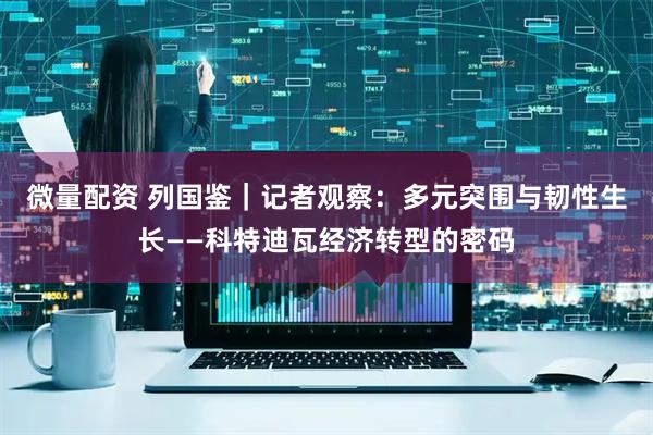 微量配资 列国鉴｜记者观察：多元突围与韧性生长——科特迪瓦经济转型的密码
