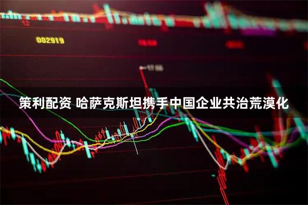 策利配资 哈萨克斯坦携手中国企业共治荒漠化