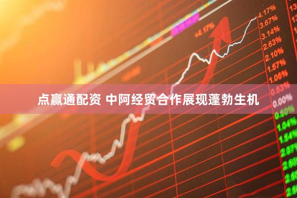 点赢通配资 中阿经贸合作展现蓬勃生机