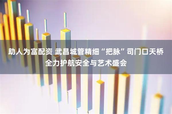 助人为富配资 武昌城管精细“把脉”司门口天桥全力护航安全与艺术盛会
