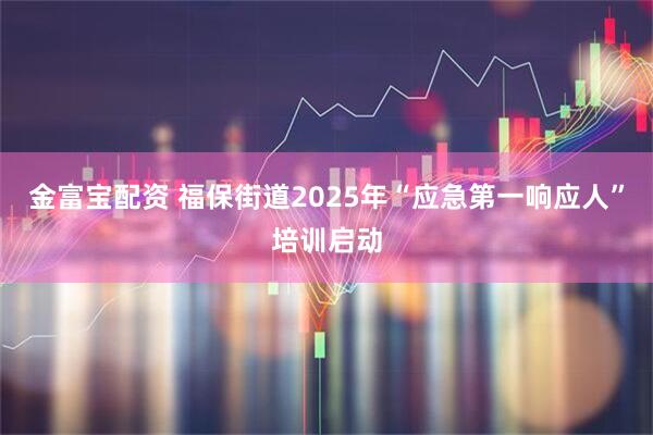金富宝配资 福保街道2025年“应急第一响应人”培训启动