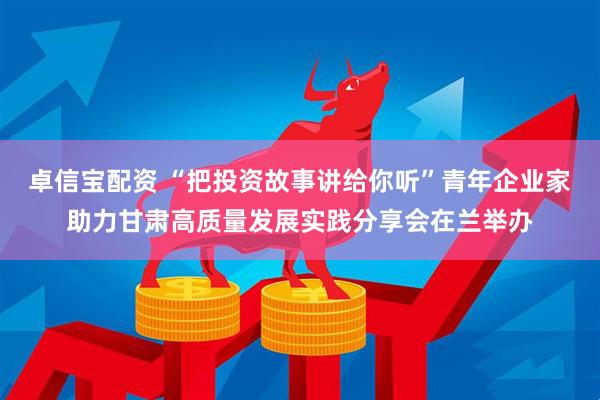 卓信宝配资 “把投资故事讲给你听”青年企业家助力甘肃高质量发展实践分享会在兰举办