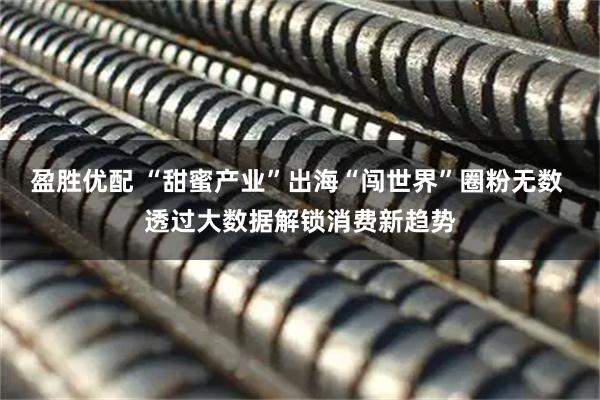 盈胜优配 “甜蜜产业”出海“闯世界”圈粉无数 透过大数据解锁消费新趋势