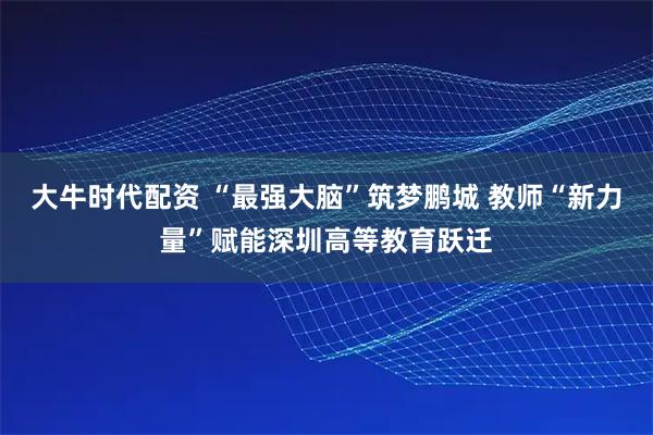 大牛时代配资 “最强大脑”筑梦鹏城 教师“新力量”赋能深圳高等教育跃迁