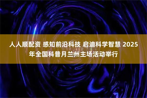 人人顺配资 感知前沿科技 启迪科学智慧 2025年全国科普月兰州主场活动举行