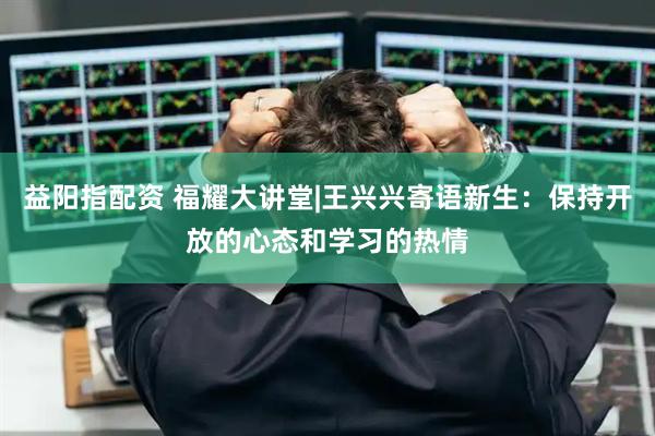 益阳指配资 福耀大讲堂|王兴兴寄语新生：保持开放的心态和学习的热情