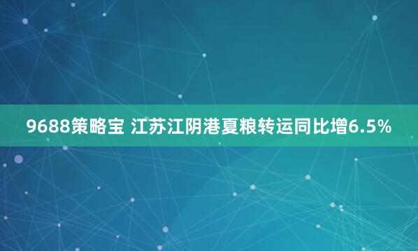 9688策略宝 江苏江阴港夏粮转运同比增6.5%