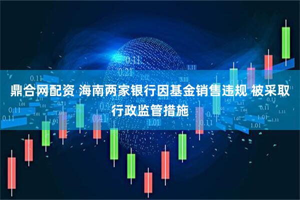 鼎合网配资 海南两家银行因基金销售违规 被采取行政监管措施