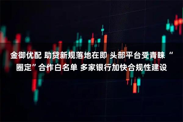金御优配 助贷新规落地在即 头部平台受青睐 “圈定”合作白名单 多家银行加快合规性建设