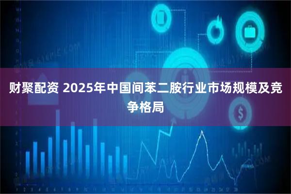 财聚配资 2025年中国间苯二胺行业市场规模及竞争格局