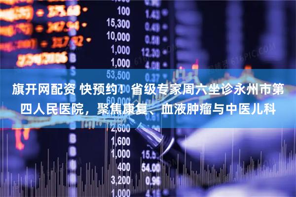 旗开网配资 快预约！省级专家周六坐诊永州市第四人民医院，聚焦康复、血液肿瘤与中医儿科