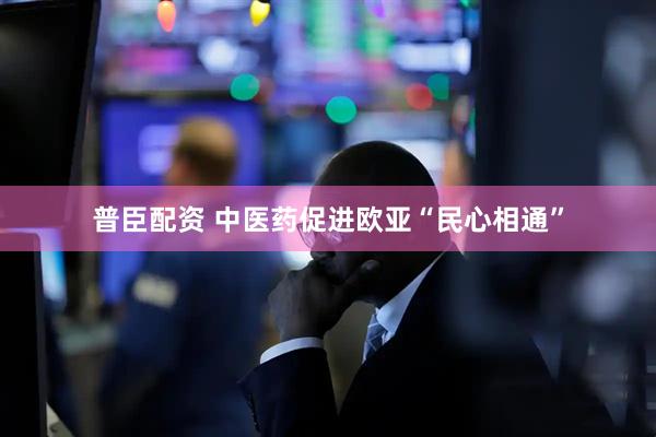 普臣配资 中医药促进欧亚“民心相通”