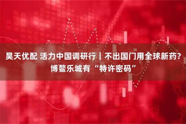 昊天优配 活力中国调研行｜不出国门用全球新药？博鳌乐城有 “特许密码”