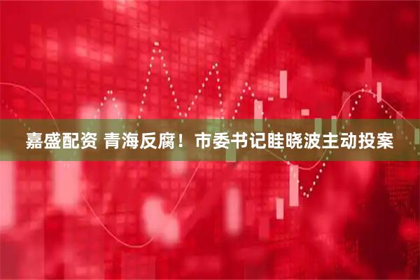 嘉盛配资 青海反腐！市委书记眭晓波主动投案