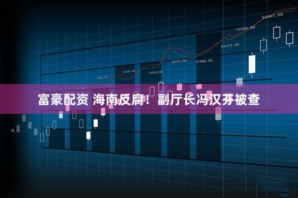 富豪配资 海南反腐！副厅长冯汉芬被查