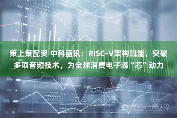 策上策配资 中科蓝讯：RISC-V架构赋能，突破多项音频技术，为全球消费电子添“芯”动力