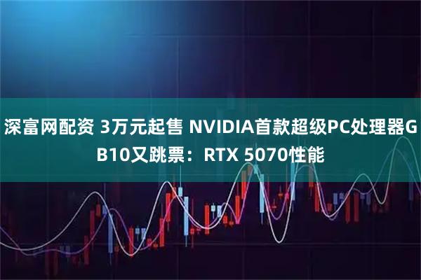 深富网配资 3万元起售 NVIDIA首款超级PC处理器GB10又跳票：RTX 5070性能
