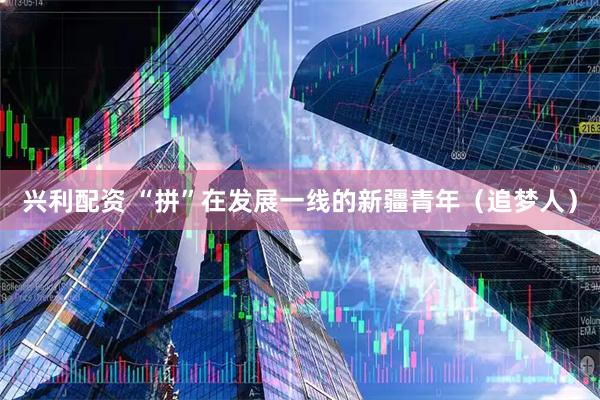 兴利配资 “拼”在发展一线的新疆青年（追梦人）