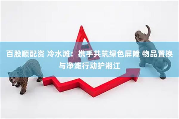 百股顺配资 冷水滩：携手共筑绿色屏障 物品置换与净滩行动护湘江