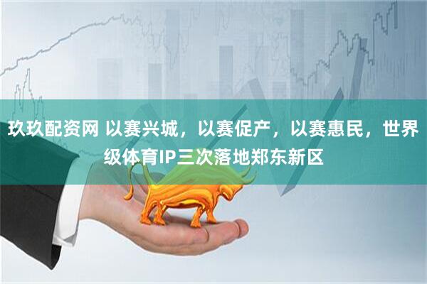 玖玖配资网 以赛兴城，以赛促产，以赛惠民，世界级体育IP三次落地郑东新区