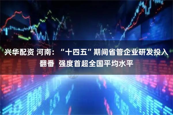 兴华配资 河南：“十四五”期间省管企业研发投入翻番  强度首超全国平均水平