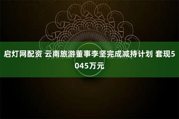 启灯网配资 云南旅游董事李坚完成减持计划 套现5045万元