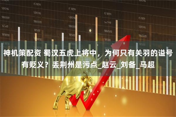 神机策配资 蜀汉五虎上将中，为何只有关羽的谥号有贬义？丢荆州是污点_赵云_刘备_马超