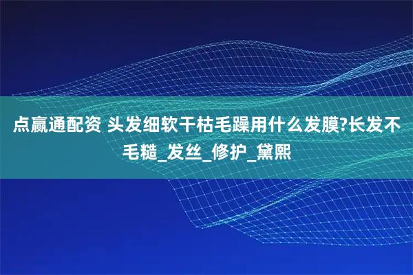 点赢通配资 头发细软干枯毛躁用什么发膜?长发不毛糙_发丝_修护_黛熙