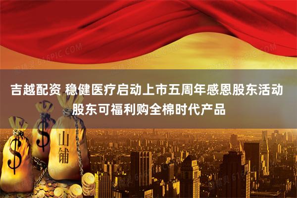 吉越配资 稳健医疗启动上市五周年感恩股东活动 股东可福利购全棉时代产品