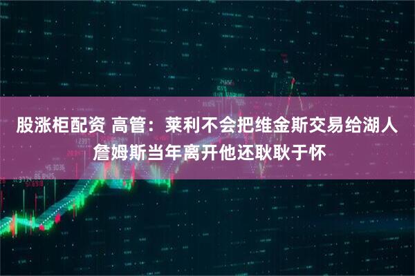 股涨柜配资 高管：莱利不会把维金斯交易给湖人 詹姆斯当年离开他还耿耿于怀